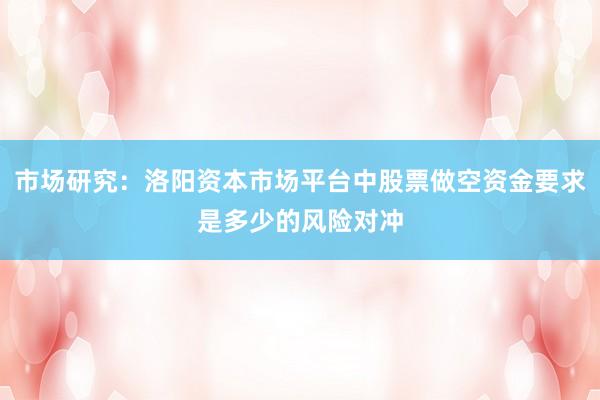 市场研究：洛阳资本市场平台中股票做空资金要求是多少的风险对冲