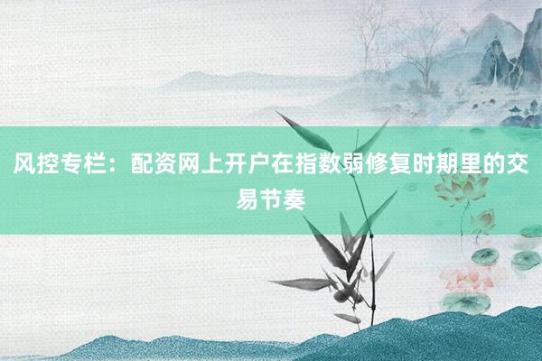 风控专栏：配资网上开户在指数弱修复时期里的交易节奏