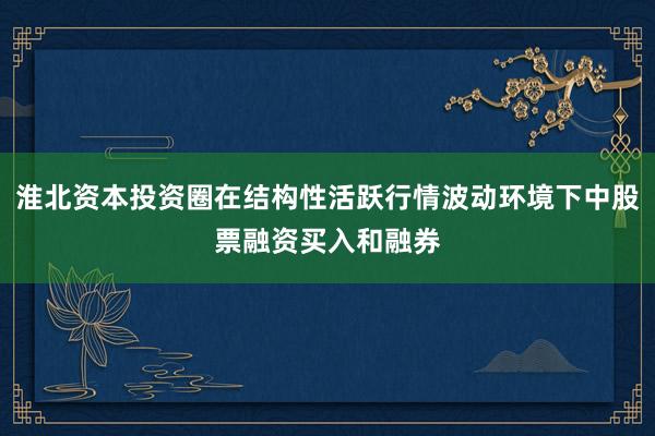 淮北资本投资圈在结构性活跃行情波动环境下中股票融资买入和融券