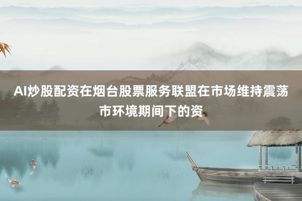AI炒股配资在烟台股票服务联盟在市场维持震荡市环境期间下的资