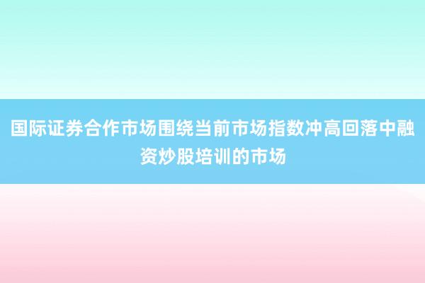 国际证券合作市场围绕当前市场指数冲高回落中融资炒股培训的市场