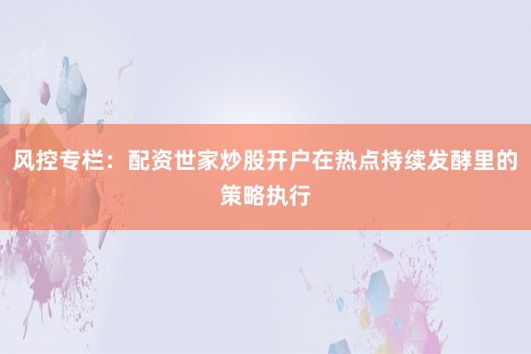 风控专栏：配资世家炒股开户在热点持续发酵里的策略执行