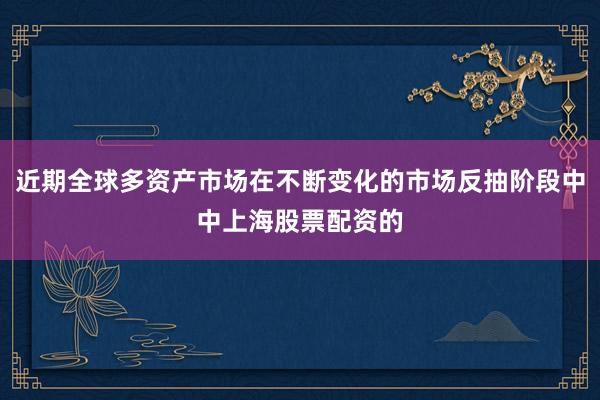 近期全球多资产市场在不断变化的市场反抽阶段中中上海股票配资的