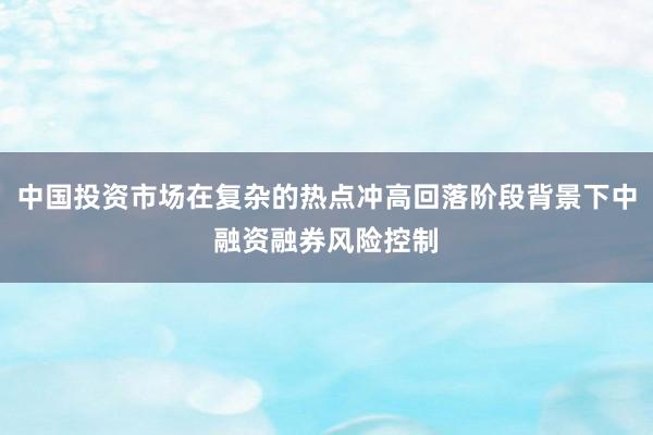 中国投资市场在复杂的热点冲高回落阶段背景下中融资融券风险控制