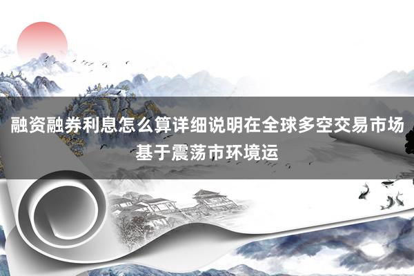 融资融券利息怎么算详细说明在全球多空交易市场基于震荡市环境运