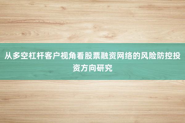 从多空杠杆客户视角看股票融资网络的风险防控投资方向研究