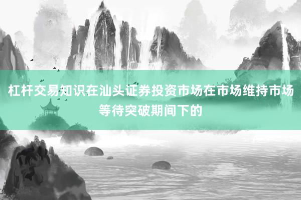 杠杆交易知识在汕头证券投资市场在市场维持市场等待突破期间下的