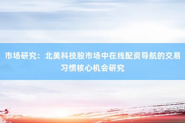 市场研究：北美科技股市场中在线配资导航的交易习惯核心机会研究