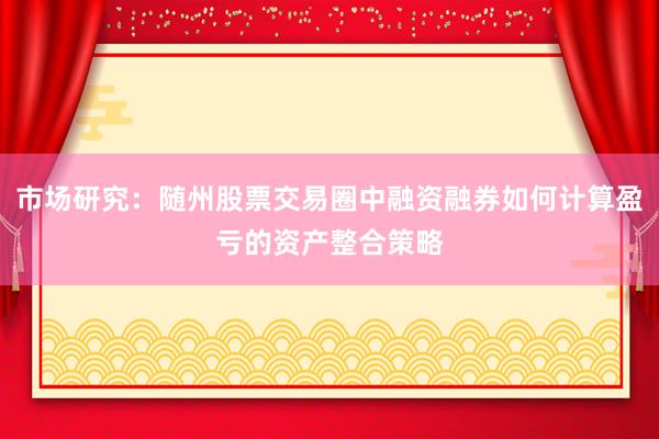 市场研究：随州股票交易圈中融资融券如何计算盈亏的资产整合策略