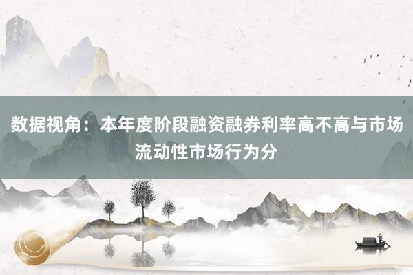 数据视角：本年度阶段融资融券利率高不高与市场流动性市场行为分