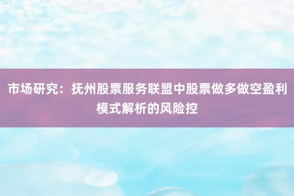 市场研究：抚州股票服务联盟中股票做多做空盈利模式解析的风险控