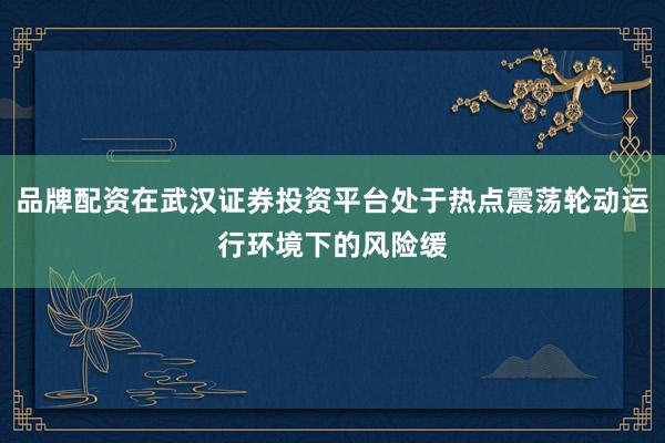 品牌配资在武汉证券投资平台处于热点震荡轮动运行环境下的风险缓