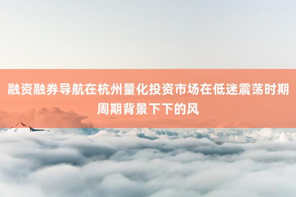 融资融券导航在杭州量化投资市场在低迷震荡时期周期背景下下的风