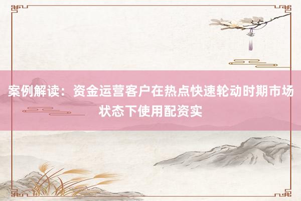 案例解读：资金运营客户在热点快速轮动时期市场状态下使用配资实