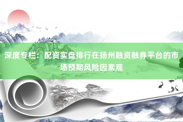 深度专栏：配资实盘排行在扬州融资融券平台的市场预期风险因素观