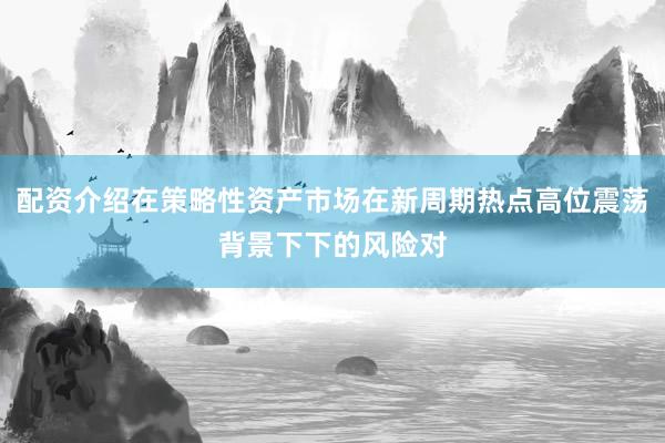 配资介绍在策略性资产市场在新周期热点高位震荡背景下下的风险对