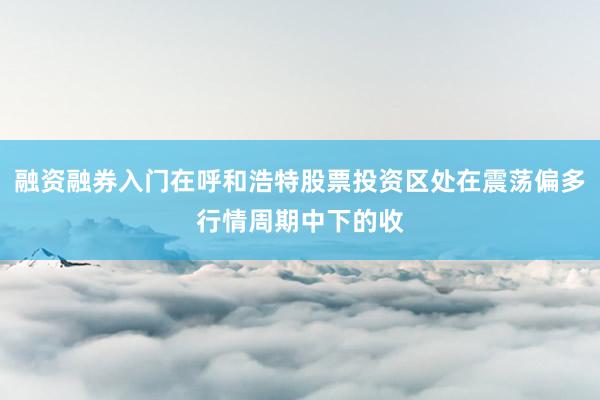 融资融券入门在呼和浩特股票投资区处在震荡偏多行情周期中下的收