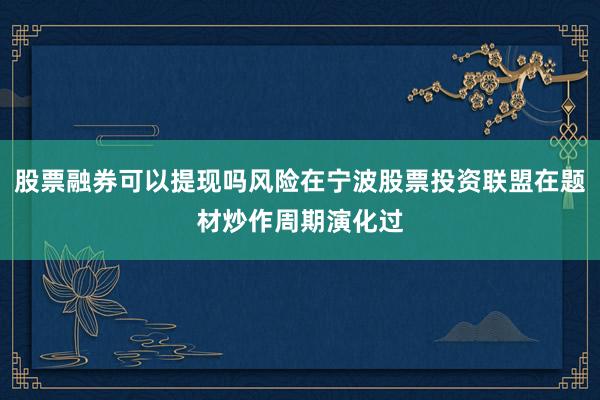 股票融券可以提现吗风险在宁波股票投资联盟在题材炒作周期演化过