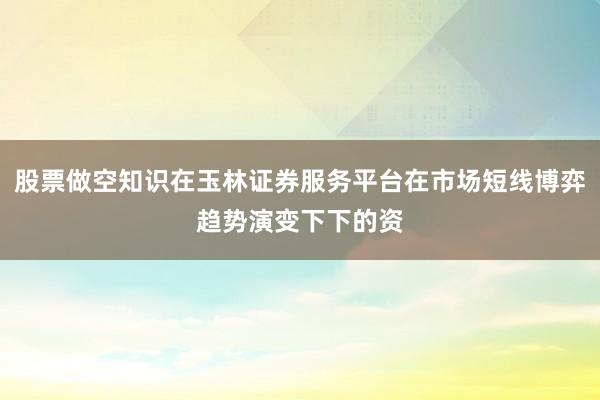 股票做空知识在玉林证券服务平台在市场短线博弈趋势演变下下的资