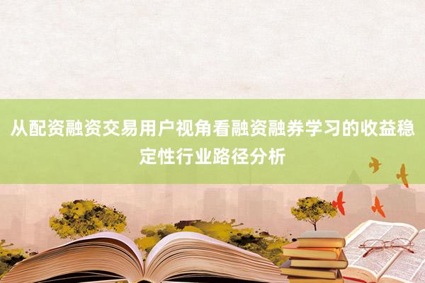 从配资融资交易用户视角看融资融券学习的收益稳定性行业路径分析