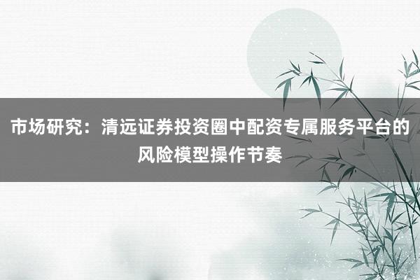 市场研究：清远证券投资圈中配资专属服务平台的风险模型操作节奏
