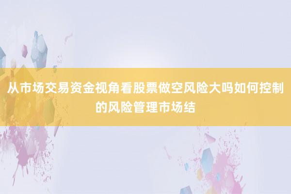 从市场交易资金视角看股票做空风险大吗如何控制的风险管理市场结