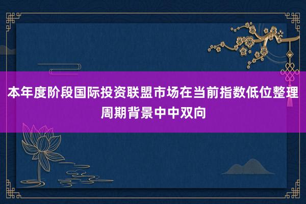 本年度阶段国际投资联盟市场在当前指数低位整理周期背景中中双向