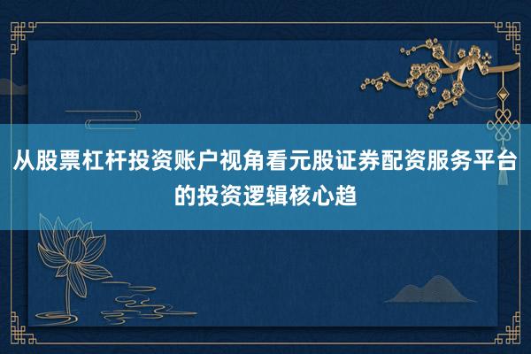 从股票杠杆投资账户视角看元股证券配资服务平台的投资逻辑核心趋