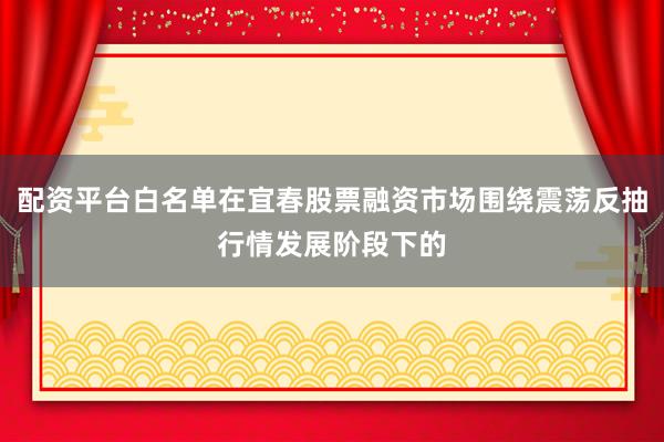 配资平台白名单在宜春股票融资市场围绕震荡反抽行情发展阶段下的