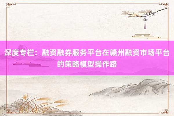 深度专栏：融资融券服务平台在赣州融资市场平台的策略模型操作路