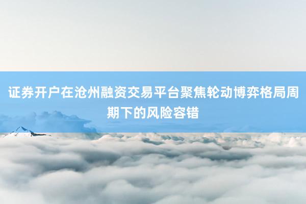 证券开户在沧州融资交易平台聚焦轮动博弈格局周期下的风险容错