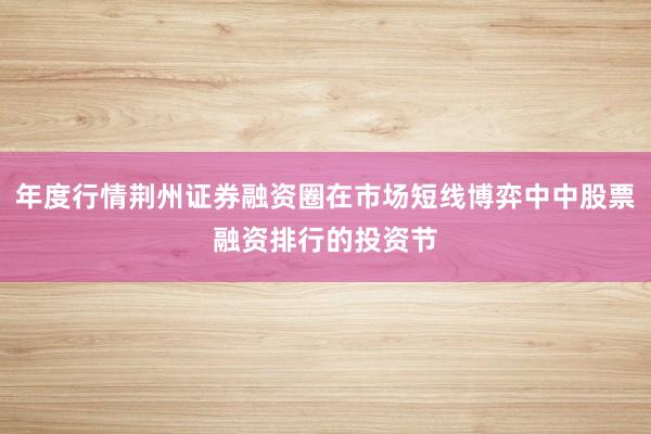 年度行情荆州证券融资圈在市场短线博弈中中股票融资排行的投资节