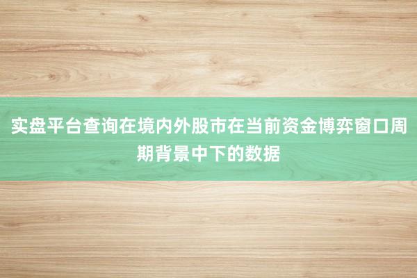 实盘平台查询在境内外股市在当前资金博弈窗口周期背景中下的数据