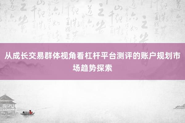 从成长交易群体视角看杠杆平台测评的账户规划市场趋势探索