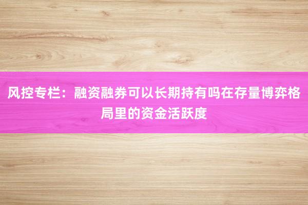 风控专栏:融资融券可以长期持有吗在存量博弈格局里的资金活跃度