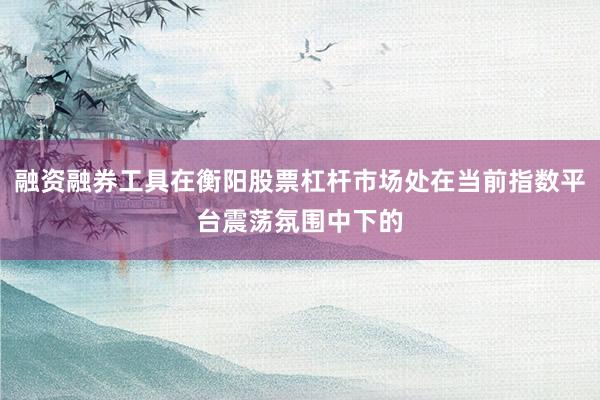 融资融券工具在衡阳股票杠杆市场处在当前指数平台震荡氛围中下的