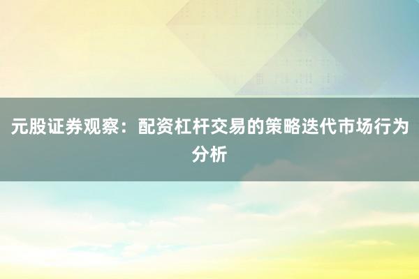 元股证券观察:配资杠杆交易的策略迭代市场行为分析