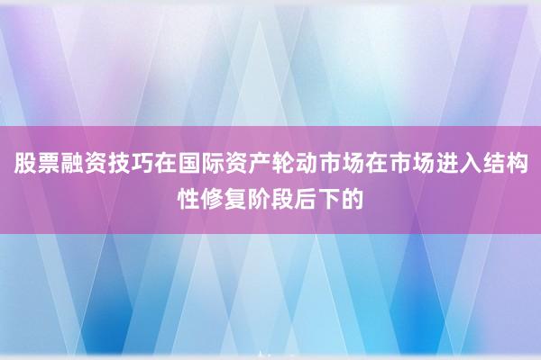 股票融资技巧在国际资产轮动市场在市场进入结构性修复阶段后下的