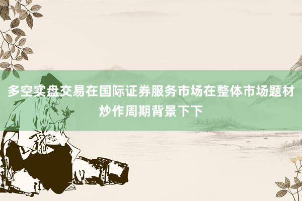 多空实盘交易在国际证券服务市场在整体市场题材炒作周期背景下下