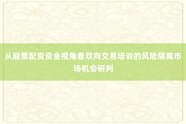 从股票配资资金视角看双向交易培训的风险隔离市场机会研判