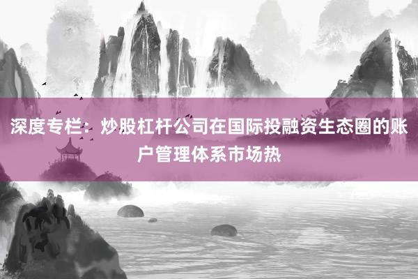深度专栏：炒股杠杆公司在国际投融资生态圈的账户管理体系市场热