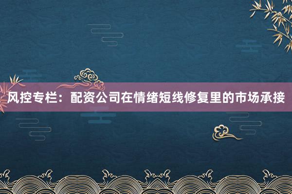 风控专栏：配资公司在情绪短线修复里的市场承接