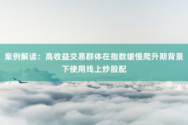 案例解读:高收益交易群体在指数缓慢爬升期背景下使用线上炒股配