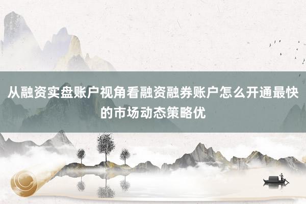 从融资实盘账户视角看融资融券账户怎么开通最快的市场动态策略优