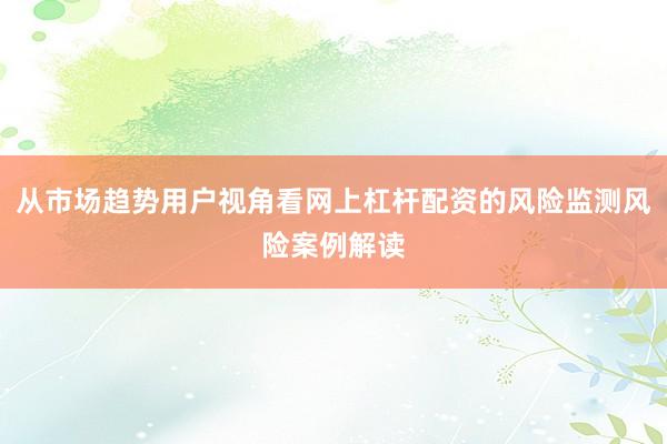 从市场趋势用户视角看网上杠杆配资的风险监测风险案例解读