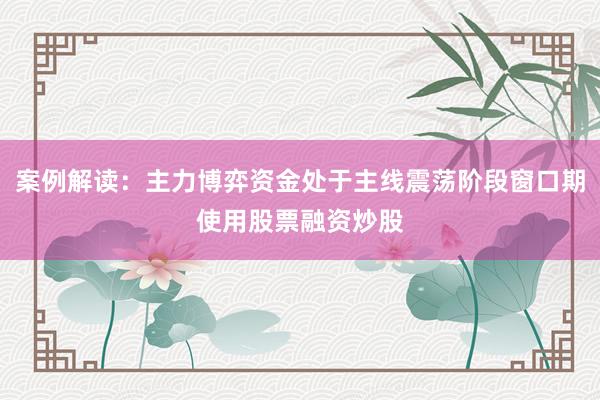 案例解读:主力博弈资金处于主线震荡阶段窗口期使用股票融资炒股