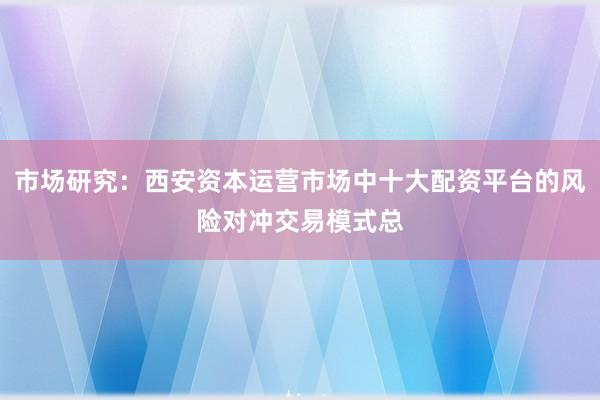 市场研究：西安资本运营市场中十大配资平台的风险对冲交易模式总