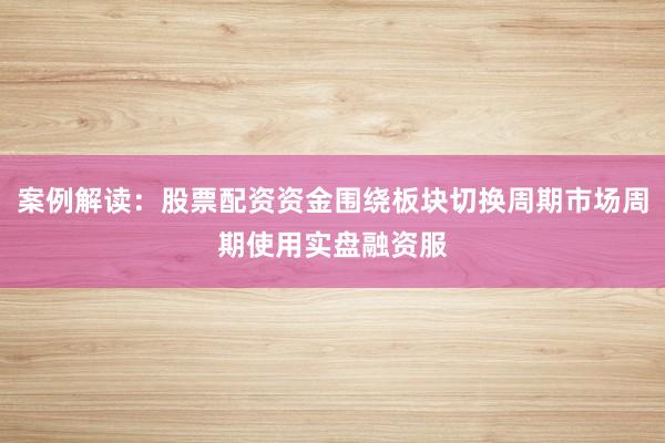 案例解读：股票配资资金围绕板块切换周期市场周期使用实盘融资服