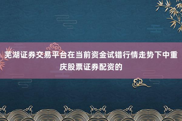 芜湖证券交易平台在当前资金试错行情走势下中重庆股票证券配资的