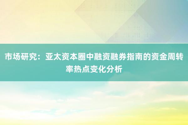 市场研究：亚太资本圈中融资融券指南的资金周转率热点变化分析